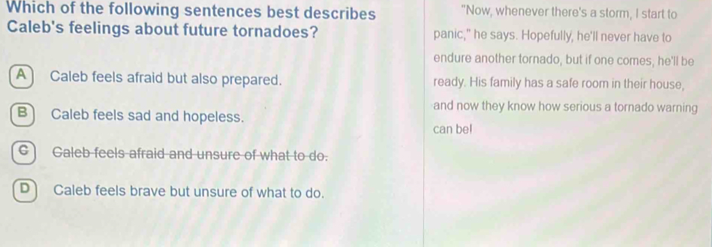 Which of the following sentences best describes "Now, whenever there's a storm, I start to
Caleb's feelings about future tornadoes? panic," he says. Hopefully, he'll never have to
endure another tornado, but if one comes; he'll be
A Caleb feels afraid but also prepared. ready. His family has a safe room in their house,
and now they know how serious a tornado warning
B Caleb feels sad and hopeless.
can bel
c) Caleb feels afraid and unsure of what to do.
D) Caleb feels brave but unsure of what to do.