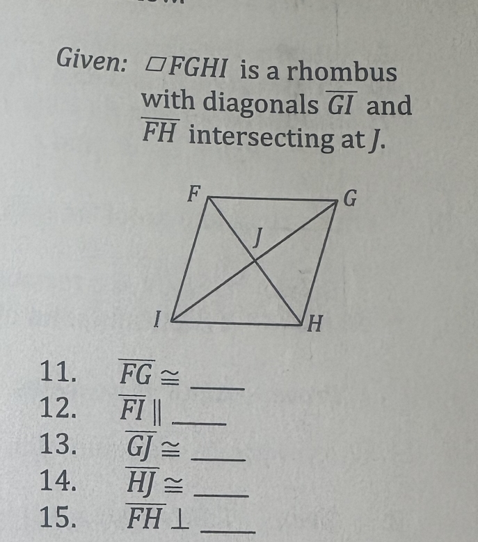 Given: □ FGHI is a rhombus 
with diagonals overline GI and
overline FH intersecting at J. 
11. overline FG≌ _ 
12. overline FI|| _ 
13. overline GJ≌ _ 
14. overline HJ≌ _ 
15. overline FH _ 1 _