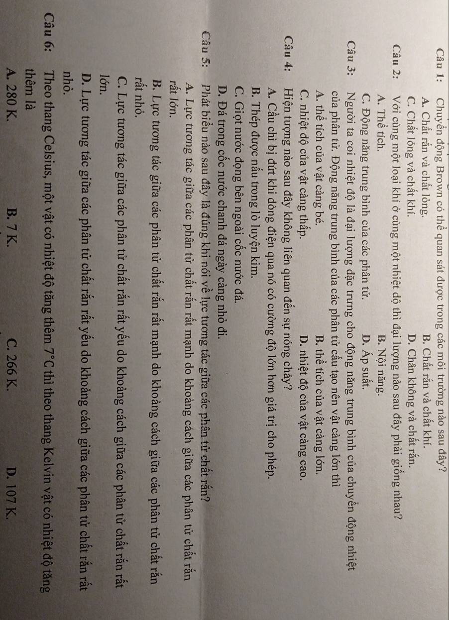 Chuyển động Brown có thể quan sát được trong các môi trường nào sau đây?
A. Chất rắn và chất lỏng. B. Chất rắn và chất khí.
C. Chất lỏng và chất khí. D. Chân không và chất rắn.
Câu 2: :Với cùng một loại khí ở cùng một nhiệt độ thì đại lượng nào sau đây phải giống nhau?
A. Thể tích. B. Nội năng.
C. Động năng trung bình của các phân tử. D. Áp suất.
Câu 3: Người ta coi nhiệt độ là đại lượng đặc trưng cho động năng trung bình của chuyển động nhiệt
của phân tử. Động năng trung bình của các phân tử cấu tạo nên vật càng lớn thì
A. thể tích của vật càng bé. B. thể tích của vật càng lớn.
C. nhiệt độ của vật càng thấp. D. nhiệt độ của vật càng cao.
Câu 4: Hiện tượng nào sau đây không liên quan đến sự nóng chảy?
A. Cầu chì bị đứt khi dòng điện qua nó có cường độ lớn hơn giá trị cho phép.
B. Thép được nấu trong lò luyện kim.
C. Giọt nước đọng bên ngoài cốc nước đá.
D. Đá trong cốc nước chanh đá ngày càng nhỏ đi.
Câu 5: Phát biểu nào sau đây là đúng khi nói về lực tương tác giữa các phân tử chất rắn?
A. Lực tương tác giữa các phân tử chất rắn rất mạnh do khoảng cách giữa các phân tử chất rắn
rất lớn.
B. Lực tương tác giữa các phân tử chất rắn rất mạnh do khoảng cách giữa các phân tử chất rắn
rất nhỏ.
C. Lực tương tác giữa các phân tử chất rắn rất yếu do khoảng cách giữa các phân tử chất rắn rất
lớn.
D. Lực tương tác giữa các phân tử chất rắn rất yếu do khoảng cách giữa các phân tử chất rắn rất
nhỏ.
Câu 6: Theo thang Celsius, một vật có nhiệt độ tăng thêm 7°C thì theo thang Kelvin vật có nhiệt độ tăng
thêm là
A. 280 K. B. 7 K. C. 266 K. D. 107 K.