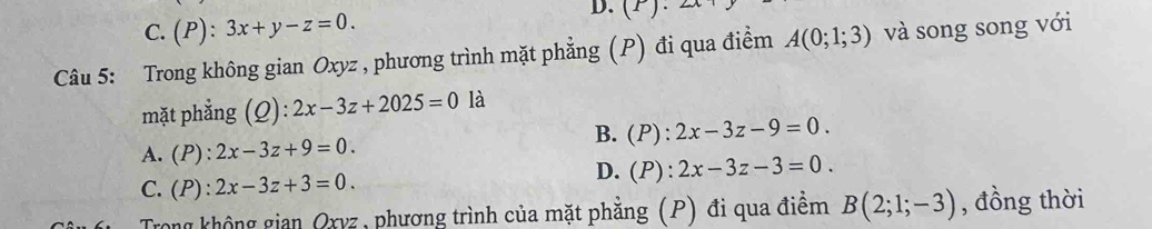 C. L ):3x+y-z=0. (r)· 
Câu 5: Trong không gian Oxyz , phương trình mặt phẳng (P) đi qua điểm A(0;1;3) và song song với
mặt phẳng (Q): 2x-3z+2025=0 là
B. (P):2x-3z-9=0.
A. (P):2x-3z+9=0.
C. (P):2x-3z+3=0.
D. (P):2x-3z-3=0. 
Trong không gian Oxyz, phương trình của mặt phẳng (P) đi qua điểm B(2;1;-3) , đồng thời