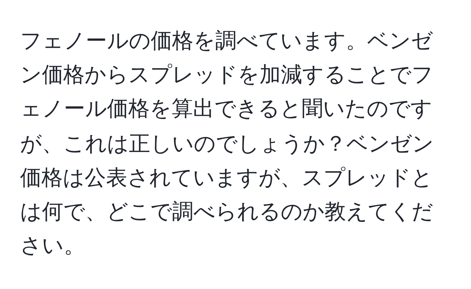 フェノールの価格を調べています。ベンゼン価格からスプレッドを加減することでフェノール価格を算出できると聞いたのですが、これは正しいのでしょうか？ベンゼン価格は公表されていますが、スプレッドとは何で、どこで調べられるのか教えてください。