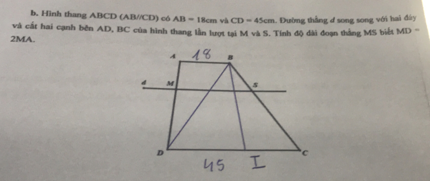 Hình thang ABCD (AB//CD) có AB=18cm và CD=45cm. Đường thẳng d song song với hai đáy 
và cất hai cạnh bên AD, BC của hình thang lần lượt tại M và S. Tính độ dài đoạn thẳng MS biết MD=
2MA.