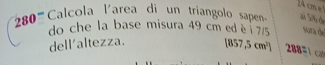 4 cm
280 Calcola larea di un triangolo sapen ai 5/6 de 
do che la base misura 49 cm ed è 7/5 sura de 
dell'altezza.
[857,5cm^2] 288= l cat