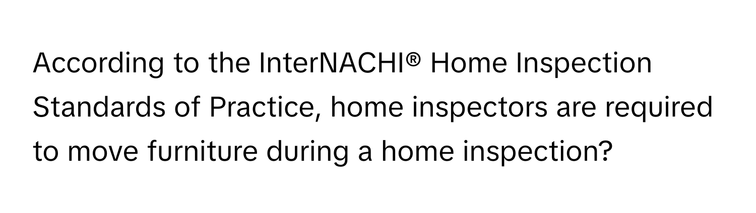 According to the InterNACHI® Home Inspection Standards of Practice, home inspectors are required to move furniture during a home inspection?