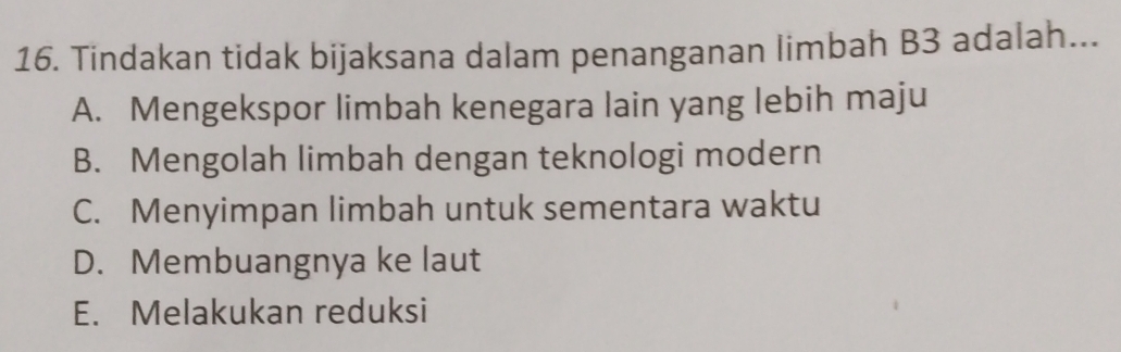 Tindakan tidak bijaksana dalam penanganan limbah B3 adalah...
A. Mengekspor limbah kenegara lain yang lebih maju
B. Mengolah limbah dengan teknologi modern
C. Menyimpan limbah untuk sementara waktu
D. Membuangnya ke laut
E. Melakukan reduksi