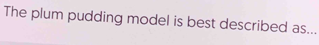 The plum pudding model is best described as...