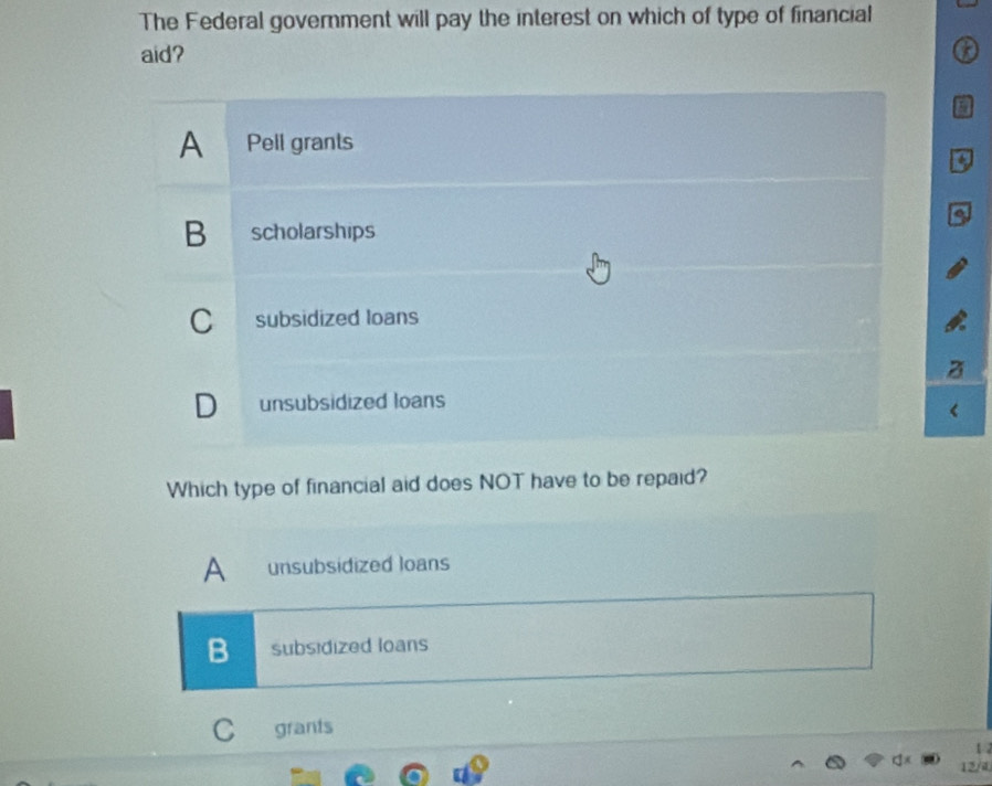 The Federal government will pay the interest on which of type of financial
aid?

a
A Pell grants
0
B scholarships
C subsidized loans
D unsubsidized loans
Which type of financial aid does NOT have to be repaid?
B subsidized Ioans
C grants
1
12/4