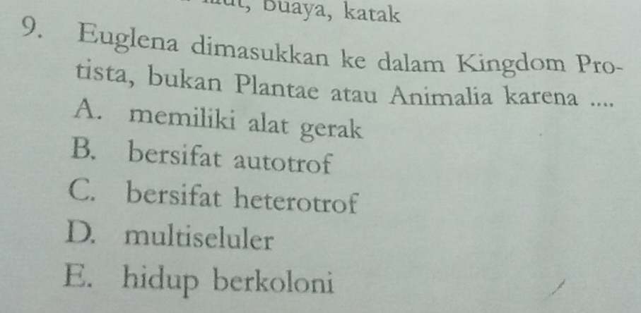 aut, Buaya, katak
9. Euglena dimasukkan ke dalam Kingdom Pro-
tista, bukan Plantae atau Animalia karena ....
A. memiliki alat gerak
B. bersifat autotrof
C. bersifat heterotrof
D. multiseluler
E. hidup berkoloni