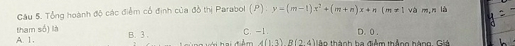 Tổng hoành độ các điểm cố định của đồ thị Parabol (P):y=(m-1)x^2+(m+n)x+n(m!= 1 và m, n là
tham số) là
A. 1. B. 3. C. -1. D. ( .
vi hai điểm 4(1· 3)B(2· 4) tậo thành ba điểm thẳng hàng. Giá