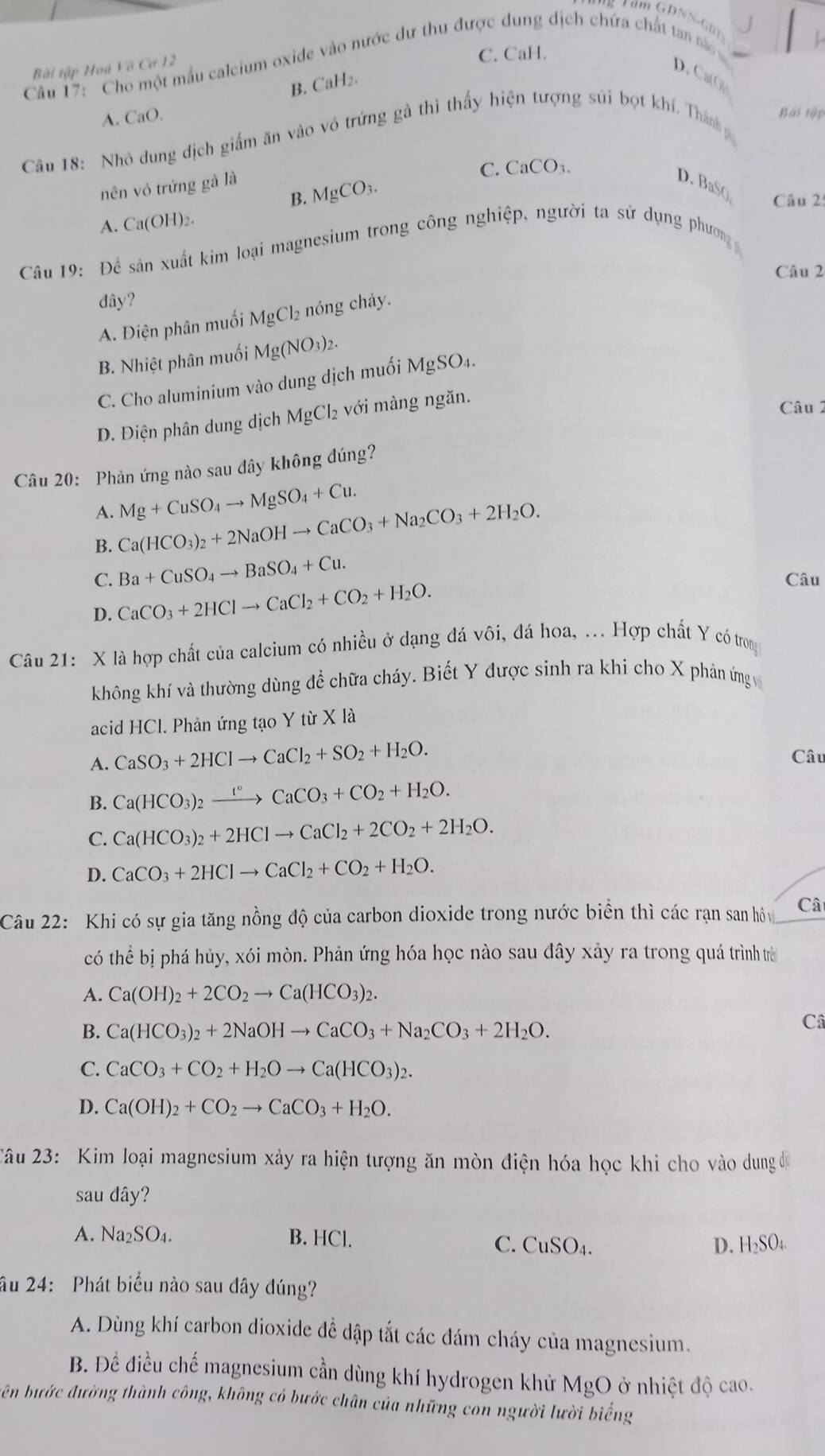 GDNN-GD
Câu 17: Cho một mẫu calcium oxide vào nước dư thu được dung dịch chứa chất tan nào 
Bài tập Hoá Vô Cơ 12
C. CaH.
D .  CO
B. CaH₂.
A. CaO.
Câu 18: Nhỏ dung địch giấm ăn vào vô trứng gà thì thấy hiện tượng súi bọt khí. Thành
Bài tập
C. CaCO_3.
B. MgCO_3.
nên vỏ trứng gà là D. BaS()  Câu 2:
A. Ca(OH)_2.
Câu 19: Để sản xuất kim loại magnesium trong công nghiệp, người ta sử dụng phươn 
Câu 2
đây?
A. Điện phân muối MgCl₂ nóng chây.
B. Nhiệt phân muối Mg(NO_3)_2.
C. Cho aluminium vào dung dịch muối MgSO4.
D. Điện phân dung dịch MgCl₂ với màng ngăn.
Câu 2
Câu 20: Phản ứng nào sau đây không đúng?
A. Mg+CuSO_4to MgSO_4+Cu.
B. Ca(HCO_3)_2+2NaOHto CaCO_3+Na_2CO_3+2H_2O.
C. Ba+CuSO_4to BaSO_4+Cu. Câu
D. CaCO_3+2HClto CaCl_2+CO_2+H_2O.
Câu 21: X là hợp chất của calcium có nhiều ở dạng đá vôi, đá hoa, .. Hợp chất Y có trong
không khí và thường dùng để chữa cháy. Biết Y được sinh ra khi cho X phản ứng v
acid HCl. Phản ứng tạo Y từ X là
A. CaSO_3+2HClto CaCl_2+SO_2+H_2O. Câu
B. Ca(HCO_3)_2xrightarrow t°CaCO_3+CO_2+H_2O.
C. Ca(HCO_3)_2+2HClto CaCl_2+2CO_2+2H_2O.
D. CaCO_3+2HClto CaCl_2+CO_2+H_2O.
Câu 22: Khi có sự gia tăng nồng độ của carbon dioxide trong nước biển thì các rạn san hộ Câ
có thể bị phá hủy, xói mòn. Phản ứng hóa học nào sau đây xảy ra trong quá trình trừ
A. Ca(OH)_2+2CO_2to Ca(HCO_3)_2.
B. Ca(HCO_3)_2+2NaOHto CaCO_3+Na_2CO_3+2H_2O.
Câ
C. CaCO_3+CO_2+H_2Oto Ca(HCO_3)_2.
D. Ca(OH)_2+CO_2to CaCO_3+H_2O.
Câu 23: Kim loại magnesium xảy ra hiện tượng ăn mòn điện hóa học khi cho vào dung đị
sau dây?
A. Na_2SO_4. B. HCl. H_2SO_4
C. CuSO_4. D.
âu 24: Phát biểu nào sau đây đúng?
A. Dùng khí carbon dioxide đề dập tắt các đám cháy của magnesium.
B. Đề điều chế magnesium cần dùng khí hydrogen khử MgO ở nhiệt độ cao.
bên bước đường thành công, không có bước chân của những con người lười biếng