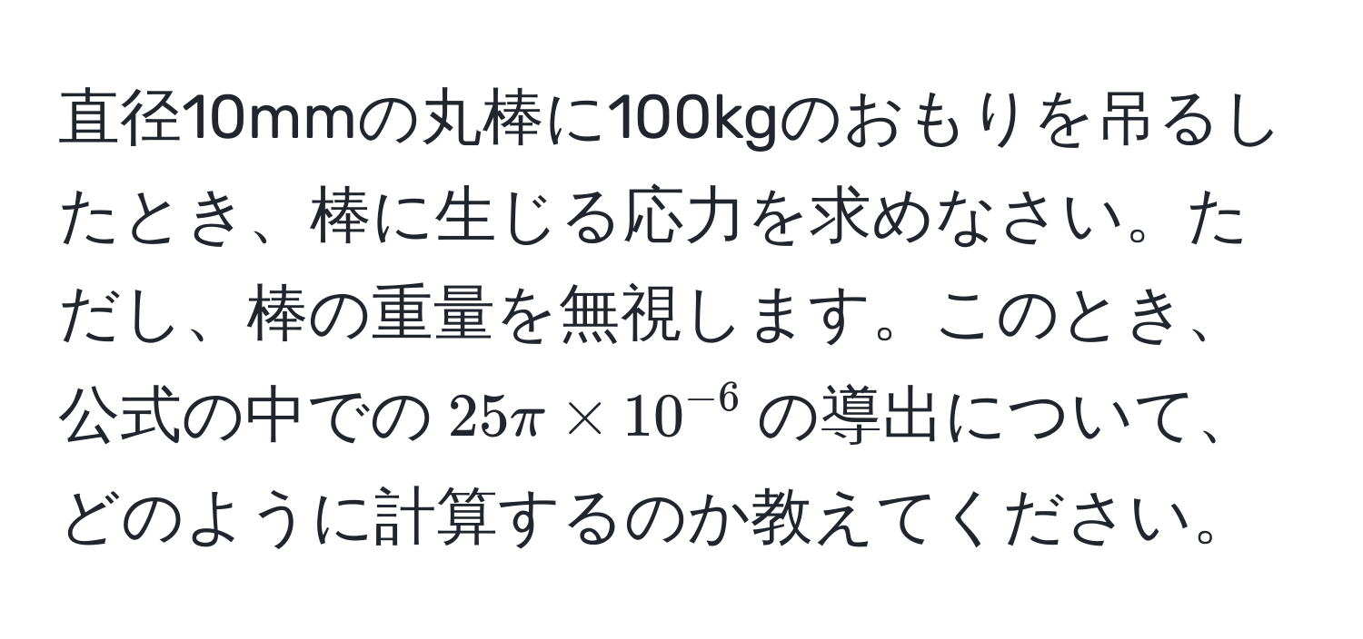 直径10mmの丸棒に100kgのおもりを吊るしたとき、棒に生じる応力を求めなさい。ただし、棒の重量を無視します。このとき、公式の中での$25π * 10^(-6)$の導出について、どのように計算するのか教えてください。