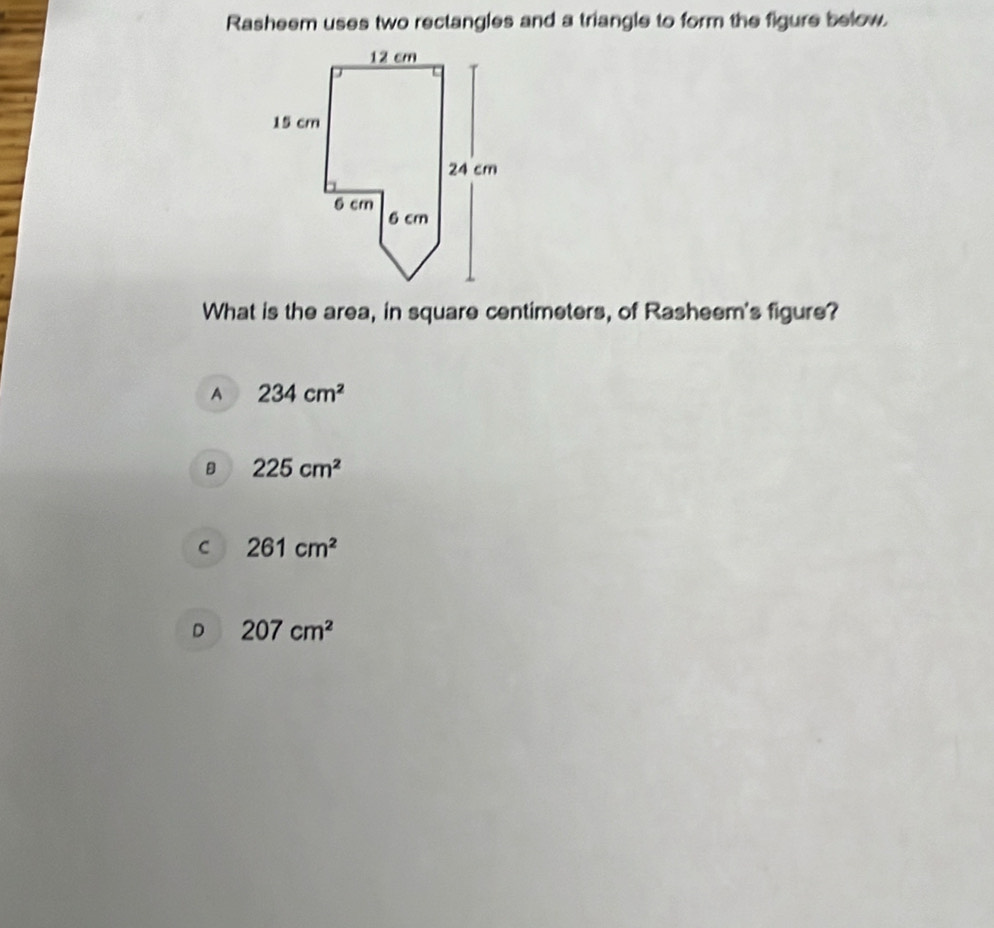 Rasheem uses two rectangles and a triangle to form the figure below.
What is the area, in square centimeters, of Rasheem's figure?
A 234cm^2
B 225cm^2
C 261cm^2
D 207cm^2