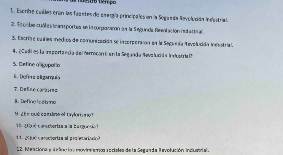 de nuestro tiêmpo 
1. Escribe cuáles eran las fuentes de energía principales en la Segunda Revolución Industrial. 
2. Escribe cuáles transportes se incorporaron en la Segunda Revolución Industrial. 
3. Escribe cuáles medios de comunicación se incorporaron en la Segunda Revolución Industrial. 
4. ¿Cuál es la importancia del ferrocarril en la Segunda Revolución Industrial? 
5. Define oligopolio 
6. Define oligarquía 
7. Define cartismo 
8. Define ludismo 
9. ¿En qué consiste el taylorismo? 
10. ¿Qué caracteriza a la burguesía? 
11. ¿Qué caracteriza al proletariado? 
12. Menciona y define los movimientos sociales de la Segunda Revolución Industrial.