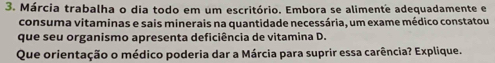 Márcia trabalha o dia todo em um escritório. Embora se alimente adequadamente e 
consuma vitaminas e sais minerais na quantidade necessária, um exame médico constatou 
que seu organismo apresenta deficiência de vitamina D. 
Que orientação o médico poderia dar a Márcia para suprir essa carência? Explique.