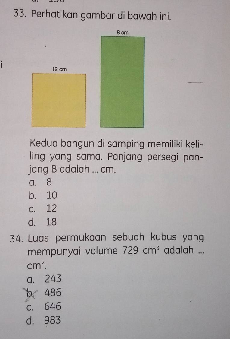 Perhatikan gambar di bawah ini.
.
Kedua bangun di samping memiliki keli-
ling yang sama. Panjang persegi pan-
a. 8
b. 10
c. 12
d. 18
34. Luas permukaan sebuah kubus yang
mempunyai volume 729cm^3 adalah ...
cm^2.
a. 243
b. 486
c. 646
d. 983