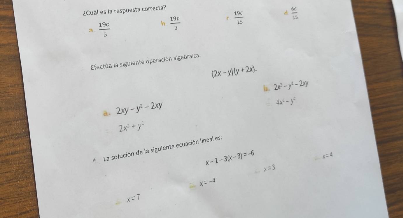 ¿Cuál es la respuesta correcta?
a  19c/5 
h  19c/3 
 19c/15 
A  6c/15 
Efectúa la siguiente operación algebraica.
(2x-y)(y+2x). 
b. 2x^2-y^2-2xy
ā. 2xy-y^2-2xy
4x^2-y^2
2x^2+y^2
La solución de la siguiente ecuación lineal es:
x-1-3(x-3)=-6
x=4
x=3
x=-4
x=7