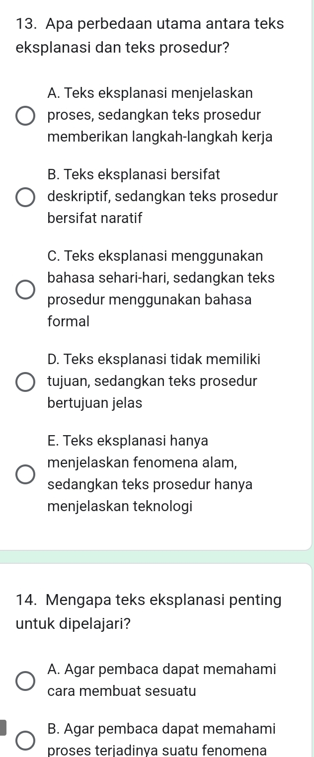 Apa perbedaan utama antara teks
eksplanasi dan teks prosedur?
A. Teks eksplanasi menjelaskan
proses, sedangkan teks prosedur
memberikan langkah-langkah kerja
B. Teks eksplanasi bersifat
deskriptif, sedangkan teks prosedur
bersifat naratif
C. Teks eksplanasi menggunakan
bahasa sehari-hari, sedangkan teks
prosedur menggunakan bahasa
formal
D. Teks eksplanasi tidak memiliki
tujuan, sedangkan teks prosedur
bertujuan jelas
E. Teks eksplanasi hanya
menjelaskan fenomena alam,
sedangkan teks prosedur hanya
menjelaskan teknologi
14. Mengapa teks eksplanasi penting
untuk dipelajari?
A. Agar pembaca dapat memahami
cara membuat sesuatu
B. Agar pembaca dapat memahami
proses teriadinva suatu fenomena