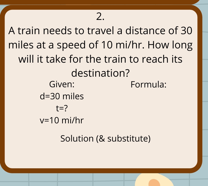 A train needs to travel a distance of 30
miles at a speed of 10 mi/hr. How long 
will it take for the train to reach its 
destination? 
Given: Formula:
d=30 miles
t= ?
v=10 mi/hr
Solution (& substitute)