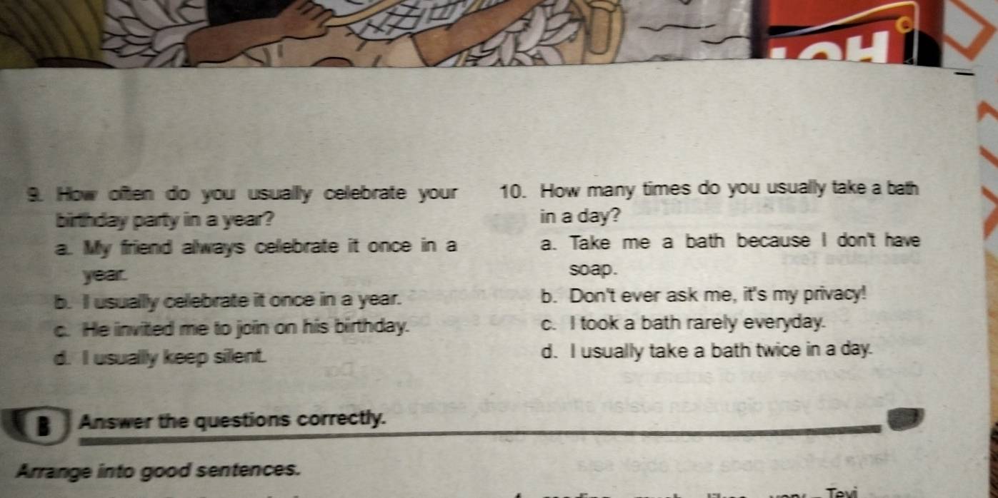 How often do you usually celebrate your 10. How many times do you usually take a bath
birthday party in a year? in a day?
a. My friend always celebrate it once in a a. Take me a bath because I don't have
year. soap.
b. I usually celebrate it once in a year. b. Don't ever ask me, it's my privacy!
c. He invited me to join on his birthday. c. I took a bath rarely everyday.
d. I usually keep silent. d. I usually take a bath twice in a day.
Answer the questions correctly.
Arrange into good sentences.