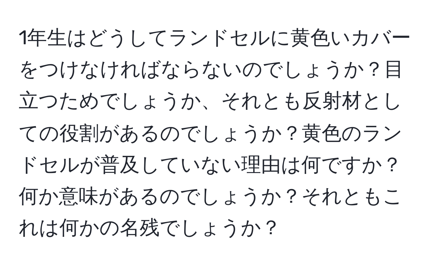 1年生はどうしてランドセルに黄色いカバーをつけなければならないのでしょうか？目立つためでしょうか、それとも反射材としての役割があるのでしょうか？黄色のランドセルが普及していない理由は何ですか？何か意味があるのでしょうか？それともこれは何かの名残でしょうか？