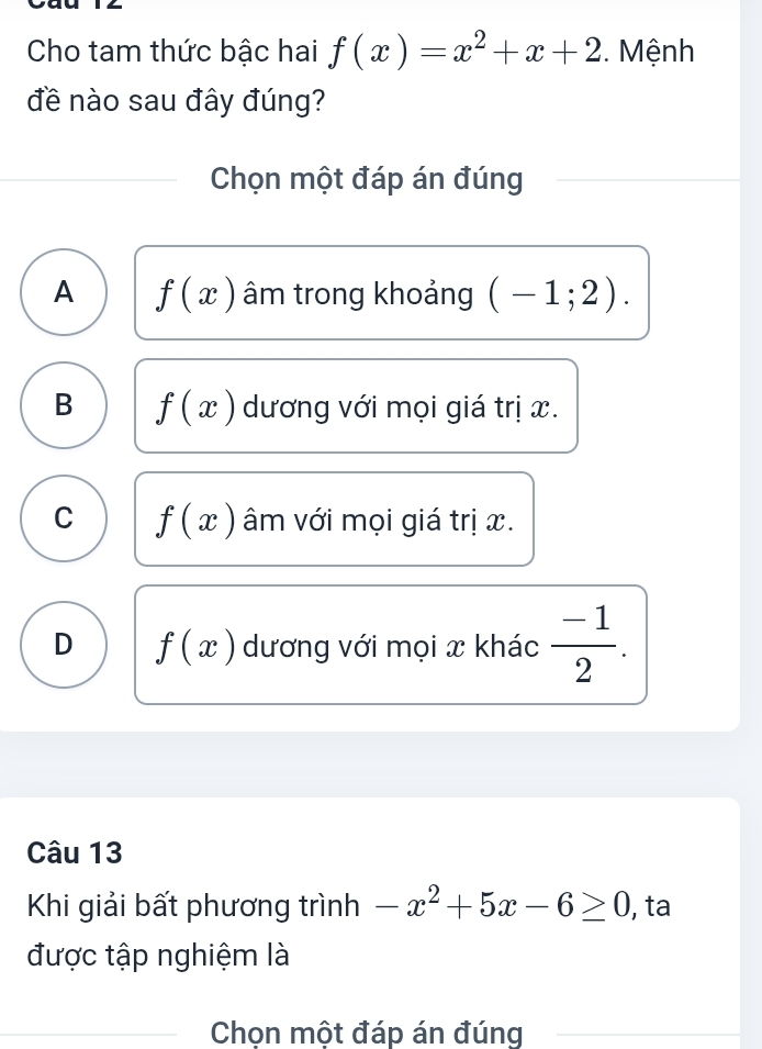 Cho tam thức bậc hai f(x)=x^2+x+2. Mệnh
đề nào sau đây đúng?
Chọn một đáp án đúng
A f(x) âm trong khoảng (-1;2).
B f(x) dương với mọi giá trị x.
C f(x) âm với mọi giá trị x.
D f(x) dương với mọi x khác  (-1)/2 . 
Câu 13
Khi giải bất phương trình -x^2+5x-6≥ 0 , ta
được tập nghiệm là
Chọn một đáp án đúng