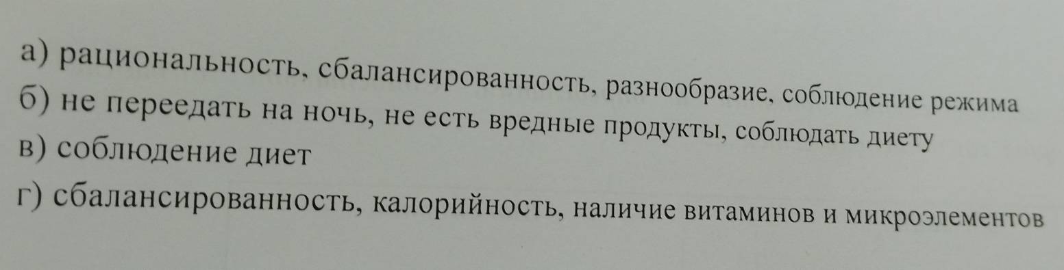 а) рациональность, сбалансированность, разнообразие, соблюодение режима
б) не переедать на ночь, не есть вредные πродукть, соблюдать диету
в) соблюодение диет
г) сбалансированность, калорийность, наличие витаминов и микроэлеменΤов