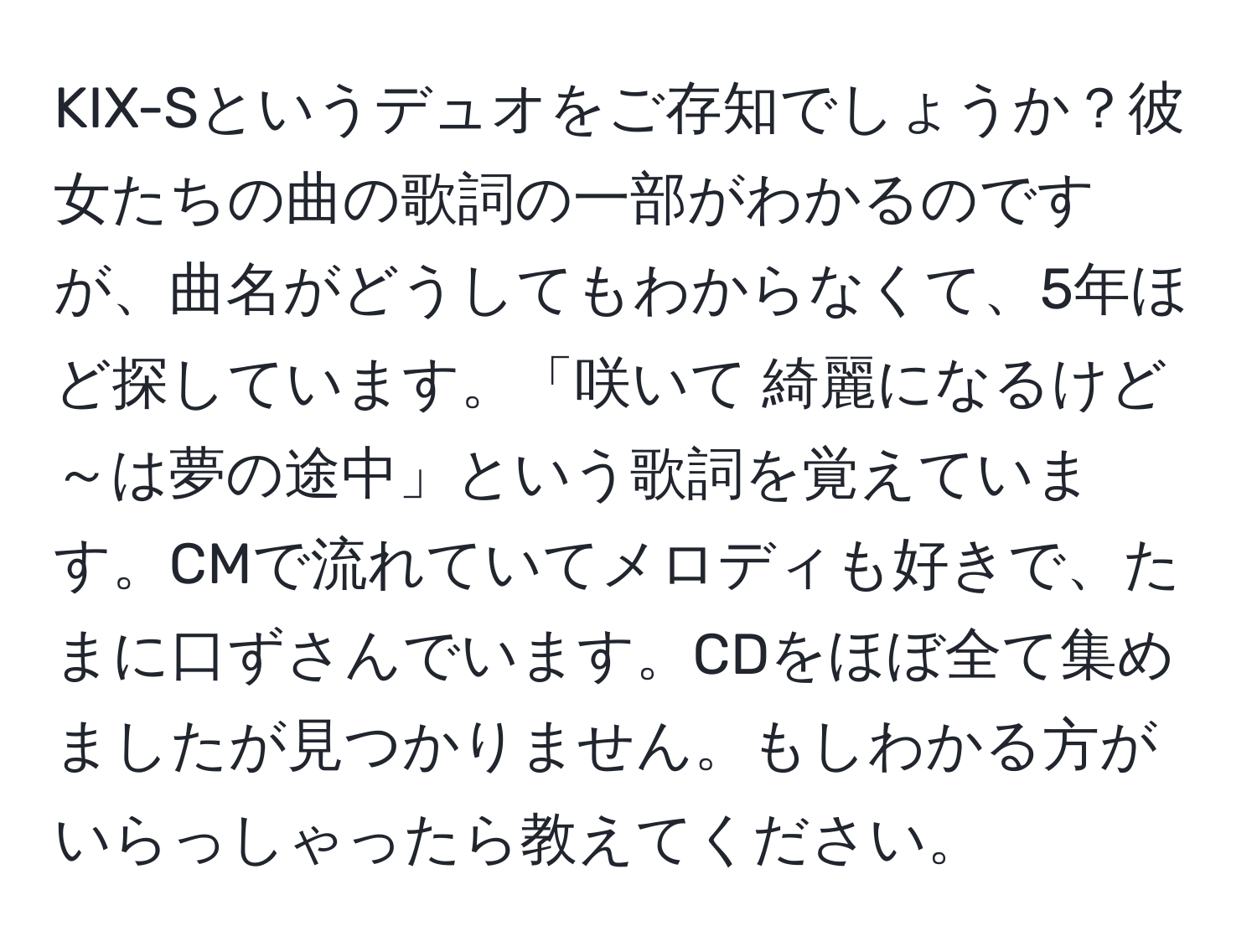 KIX-Sというデュオをご存知でしょうか？彼女たちの曲の歌詞の一部がわかるのですが、曲名がどうしてもわからなくて、5年ほど探しています。「咲いて 綺麗になるけど ～は夢の途中」という歌詞を覚えています。CMで流れていてメロディも好きで、たまに口ずさんでいます。CDをほぼ全て集めましたが見つかりません。もしわかる方がいらっしゃったら教えてください。