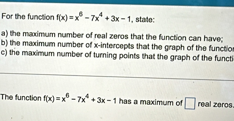 For the function f(x)=x^6-7x^4+3x-1 , state:
a) the maximum number of real zeros that the function can have;
b) the maximum number of x-intercepts that the graph of the functior
c) the maximum number of turning points that the graph of the functi
The function f(x)=x^6-7x^4+3x-1 has a maximum of □ real zeros.