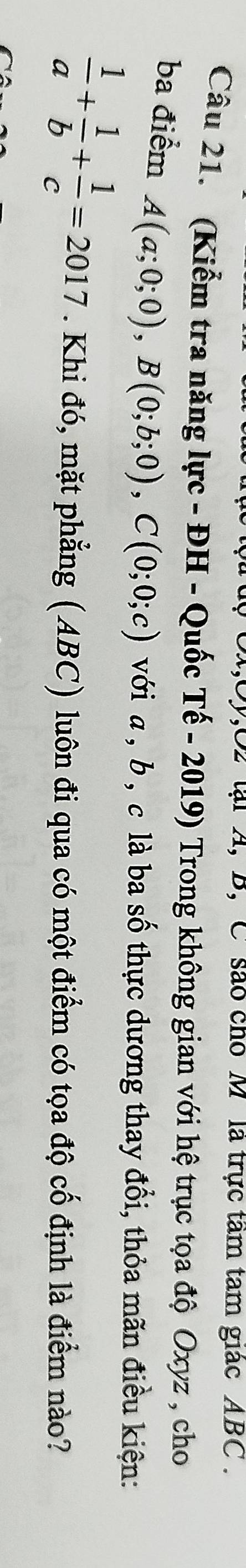 lại A, B, C são cho M là trực tâm tam giác ABC.
Câu 21. (Kiểm tra năng lực - ĐH - Quốc Tế - 2019) Trong không gian với hệ trục tọa độ Oxyz , cho
ba điểm A(a;0;0), B(0;b;0), C(0;0;c) với a , b , c là ba số thực dương thay đổi, thỏa mãn điều kiện:
 1/a + 1/b + 1/c =2017. Khi đó, mặt phẳng (ABC) luôn đi qua có một điểm có tọa độ cố định là điểm nào?