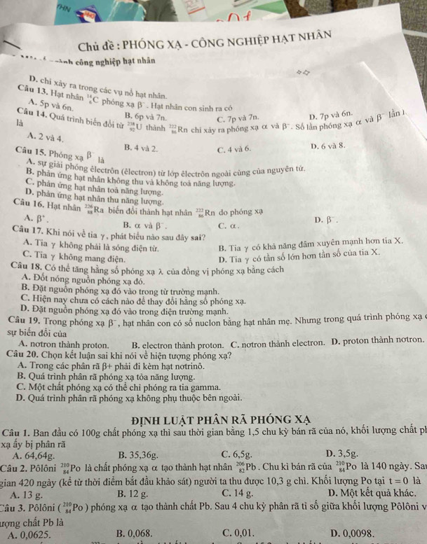 HN
Chủ đề : PHÓNG XẠ - CÔNG NGHiệp HẠT NHÂn
* n c ành công nghiệp hạt nhân
D. chi xảy ra trong các vụ nổ hạt nhân.
Câu 13. Hạt nhân A. 5p và 6n. _5^((14)C phóng xạ beta ^-). Hạt nhân con sinh ra có
B. 6p và 7n. C. 7p và 7n.
Câu 14. Quá trình biến đổi từ  238/92 
là U thành  222/86  Rn chi xảy ra phóng xạ α và beta^- Số lần phóng xạ α và D. 7p và 6n. beta^- làn 1
A. 2 và 4.
B. 4 và 2. C. 4 và 6. D. 6 và 8.
Câu 15. Phóng xạ beta là
A. sự giải phống êlectrôn (êlectron) từ lớp êlectrôn ngoài cùng của nguyên từ
B. phân ứng hạt nhân không thu và không toá năng lượng.
C. phản ứng hạt nhân toả năng lượng
D. phản ứng hạt nhân thu năng lượng.
Câu 16. Hạt nhân  226/18  Ra biến đổi thành hạt nhân  277/86  Rn do phóng x
A. beta^+. D. β .
B. α và β. C. α.
Câu 17. Khi nói về tia γ , phát biểu nào sau đây sai?
A. Tia γ không phải là sóng điện từ. B. Tia γ có khả năng đâm xuyên mạnh hơn tia X.
C. Tia γ không mang điện. D. Tia γ có tần số lớn hơn tần số của tia X.
Câu 18. Có thể tăng hằng số phóng xạ λ của đồng vị phóng xạ bằng cách
A. Đốt nóng nguồn phóng xạ đó.
B. Đặt nguồn phóng xạ đó vào trong từ trường mạnh.
C. Hiện nay chưa có cách nào để thay đổi hằng số phóng xạ.
D. Đặt nguồn phóng xạ đó vào trong điện trường mạnh.
Câu 19. Trong phóng xạ β', hạt nhân con có số nuclon bằng hạt nhân mẹ. Nhưng trong quá trình phóng xạ c
sự biến đổi của
A. notron thành proton. B. electron thành proton. C. notron thành electron. D. proton thành notron.
Câu 20. Chọn kết luận sai khi nói về hiện tượng phóng xạ?
A. Trong các phân rã β+ phải đi kèm hạt nơtrinô.
B. Quá trình phân rã phóng xạ tỏa năng lượng.
C. Một chất phóng xạ có thể chi phóng ra tia gamma.
D. Quá trình phân rã phóng xạ không phụ thuộc bên ngoài.
định luật phân rã phóng xạ
Câu 1. Ban đầu có 100g chất phóng xạ thì sau thời gian bằng 1,5 chu kỳ bán rã của nó, khối lượng chất ph
xạ ẩy bị phân rã
A. 64,64g. B. 35,36g. C. 6,5g. D. 3,5g.
Câu 2. Pôlôni beginarrayr 210 84endarray ''Po là chất phóng xạ α tạo thành hạt nhân beginarrayr 206 82endarray Pb . Chu kì bán rã của beginarrayr 210 84endarray Po là 140 ngày. Sai
gian 420 ngày (kể từ thời điểm bắt đầu khảo sát) người ta thu được 10,3 g chì. Khối lượng Po tại t=0 là
A. 13 g. B. 12 g. C. 14 g. D. Một kết quả khác.
Câu 3. Pôlôni (_(84)^(210)Po) phóng xạ α tạo thành chất Pb. Sau 4 chu kỳ phân rã tỉ số giữa khối lượng Pôlôni v
ượng chất Pb là
A. 0,0625. B. 0,068. C. 0,01. D. 0,0098.