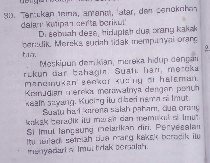 dengan 
30. Tentukan tema, amanat, latar, dan penokohan 
dalam kutipan cerita berikut! 
Di sebuah desa, hiduplah dua orang kakak 
beradik. Mereka sudah tidak mempunyai orang 
2. 
tua. 
Meskipun demikian, mereka hidup dengan 
rukun dan bahagia. Suatu hari, mereka 
menemukan seekor kucing di halaman. 
Kemudian mereka merawatnya dengan penuh 
kasih sayang. Kucing itu diberi nama si Imut. 
Suatu hari karena salah paham, dua orang 
kakak beradik itu marah dan memukul si Imut. 
Si Imut langsung melarikan diri. Penyesalan 
itu terjadi setelah dua orang kakak beradik itu 
menyadari si Imut tidak bersalah.