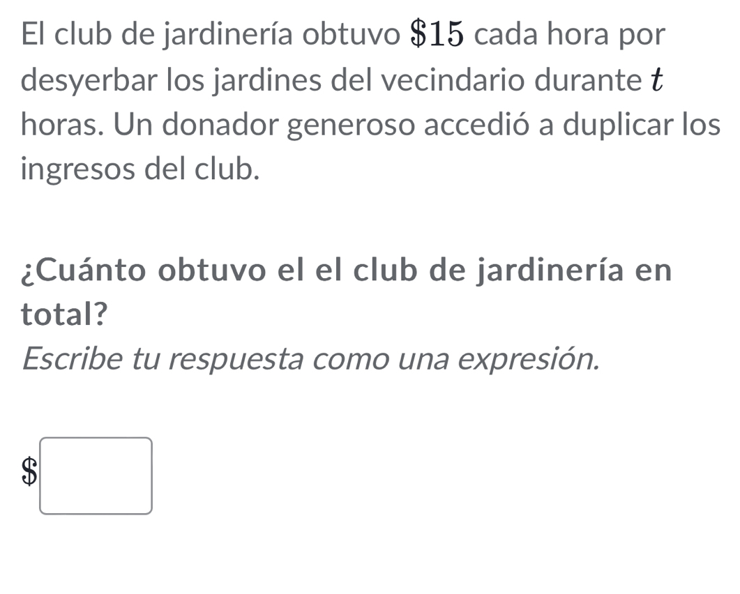 El club de jardinería obtuvo $15 cada hora por 
desyerbar los jardines del vecindario durante t 
horas. Un donador generoso accedió a duplicar los 
ingresos del club. 
¿Cuánto obtuvo el el club de jardinería en 
total? 
Escribe tu respuesta como una expresión.
$□