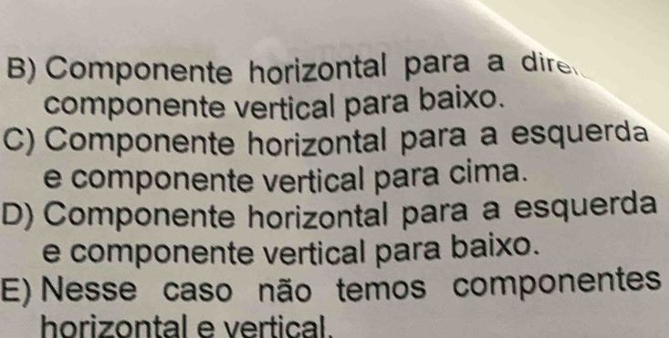 B) Componente horizontal para a dire
componente vertical para baixo.
C) Componente horizontal para a esquerda
e componente vertical para cima.
D) Componente horizontal para a esquerda
e componente vertical para baixo.
E) Nesse caso não temos componentes
horizontal e vertical.