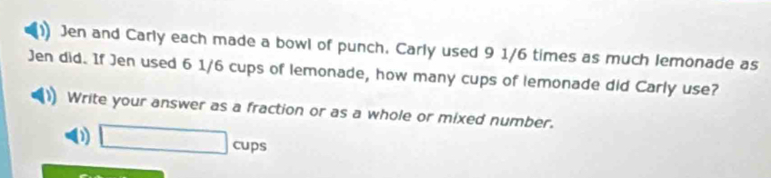 Jen and Carly each made a bowl of punch. Carly used 9 1/6 times as much lemonade as 
Jen did. If Jen used 6 1/6 cups of lemonade, how many cups of lemonade did Carly use? 
Write your answer as a fraction or as a whole or mixed number. 
01 □ cups