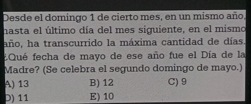 Desde el domingo 1 de cierto mes, en un mismo año,
hasta el último día del mes siguiente, en el mismo
año, ha transcurrido la máxima cantidad de días.
EQué fecha de mayo de ese año fue el Día de la
Madre? (Se celebra el segundo domingo de mayo.)
A) 13 B) 12 C) 9
D) 11 E) 10