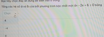 Bạn hãy chọn đáp án đùng đe điện vào 8 trong
Tổng các hệ số a và b của bất phương trình bậc nhất một ẩn -2x+6≤ 0 bàng
Chọn
4
-4
8