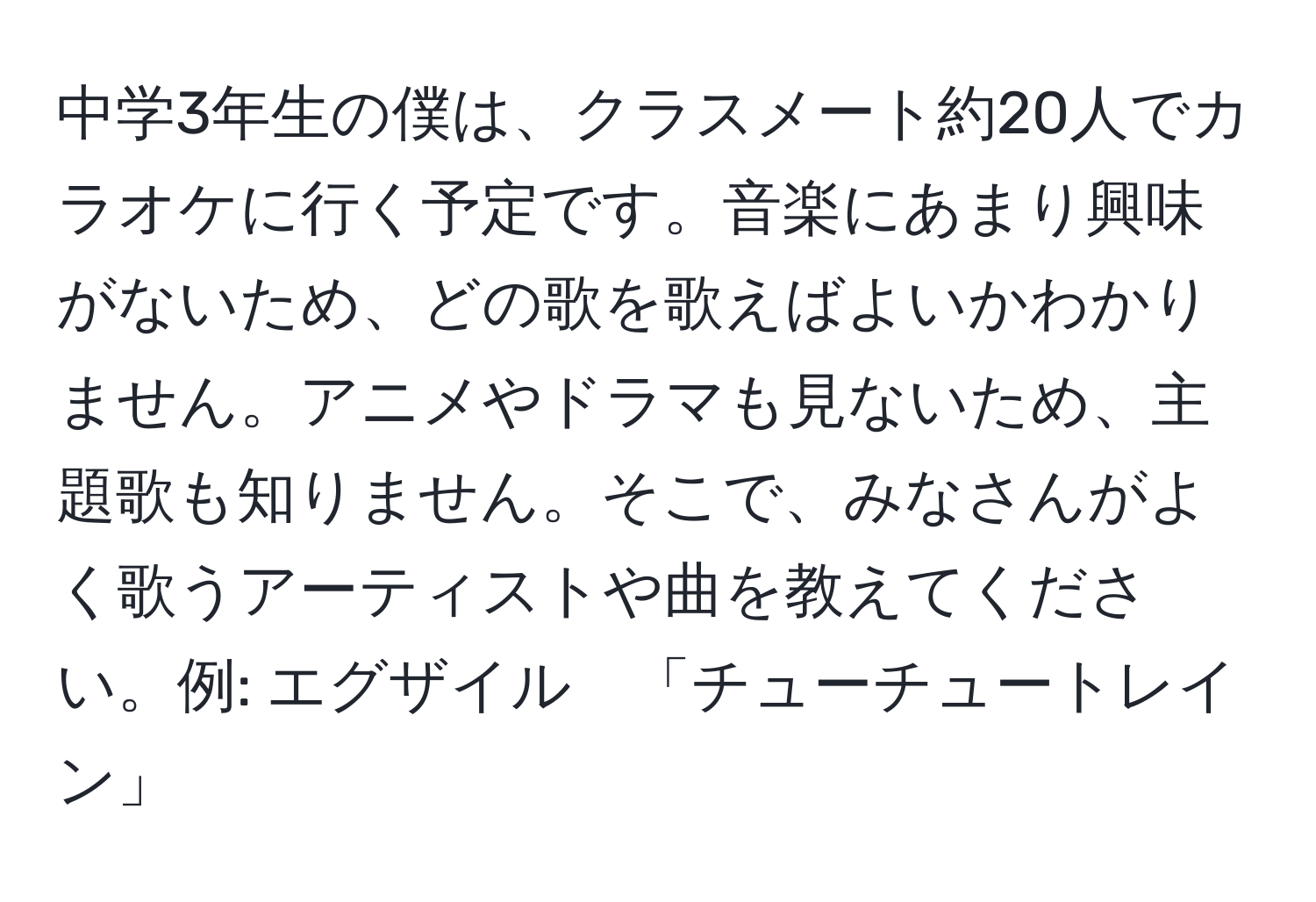 中学3年生の僕は、クラスメート約20人でカラオケに行く予定です。音楽にあまり興味がないため、どの歌を歌えばよいかわかりません。アニメやドラマも見ないため、主題歌も知りません。そこで、みなさんがよく歌うアーティストや曲を教えてください。例: エグザイル　「チューチュートレイン」