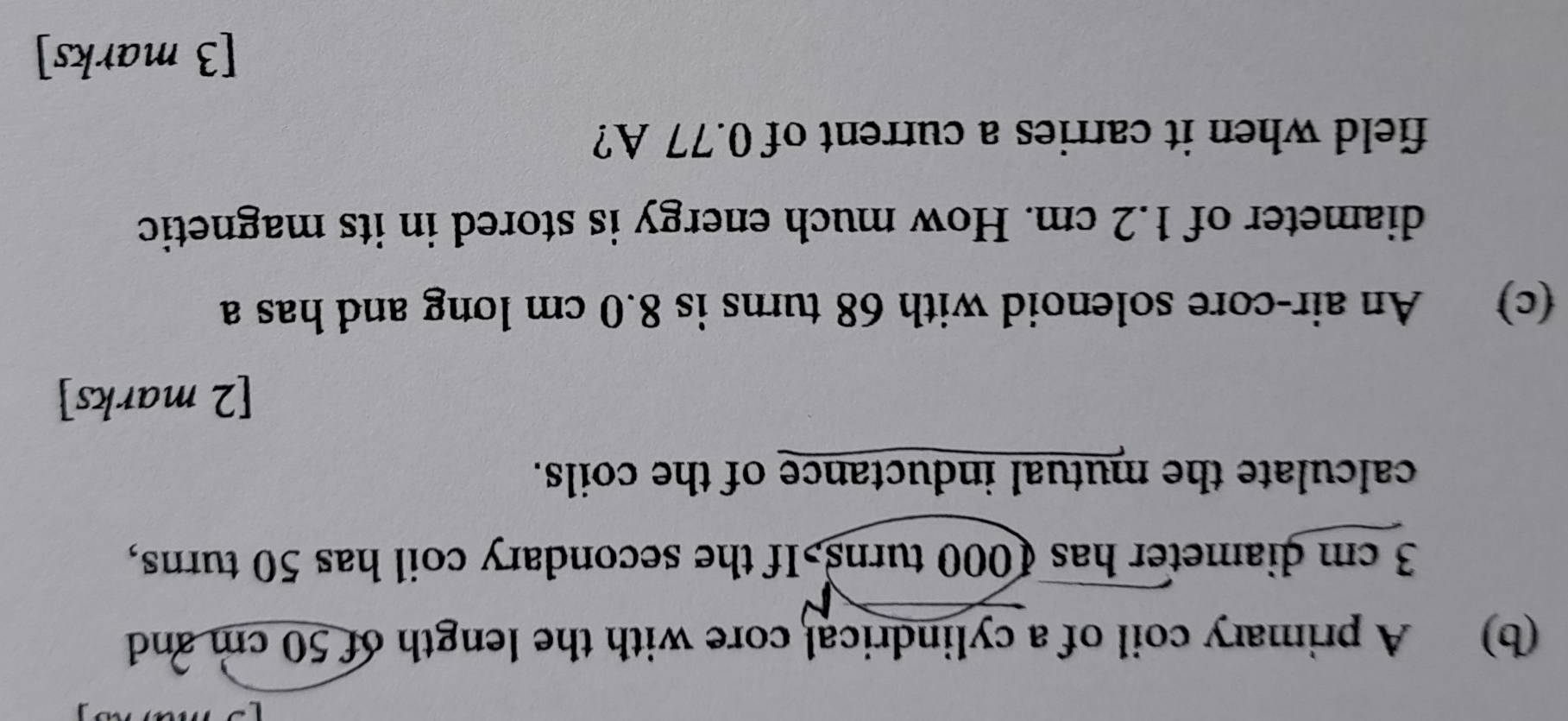 A primary coil of a cylindrical core with the length of 50 cm and
3 cm diameter has 1000 turns>If the secondary coil has 50 turns, 
calculate the mutual inductance of the coils. 
[2 marks] 
(c) An air-core solenoid with 68 turns is 8.0 cm long and has a 
diameter of 1.2 cm. How much energy is stored in its magnetic 
field when it carries a current of 0.77 A? 
[3 marks]