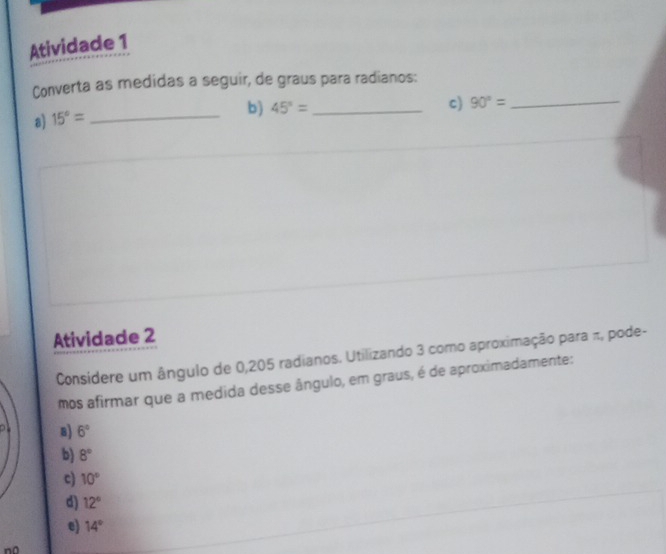 Atividade 1
Converta as medidas a seguir, de graus para radianos:
b) 45°= _ c) 90°= _
a) 15°= _
Atividade 2
Considere um ângulo de 0,205 radianos. Utilizando 3 como aproximação para π, pode-
mos afirmar que a medida desse ângulo, em graus, é de aproximadamente:
8) 6°
b) 8°
c) 10°
d) 12°
e) 14°
n0