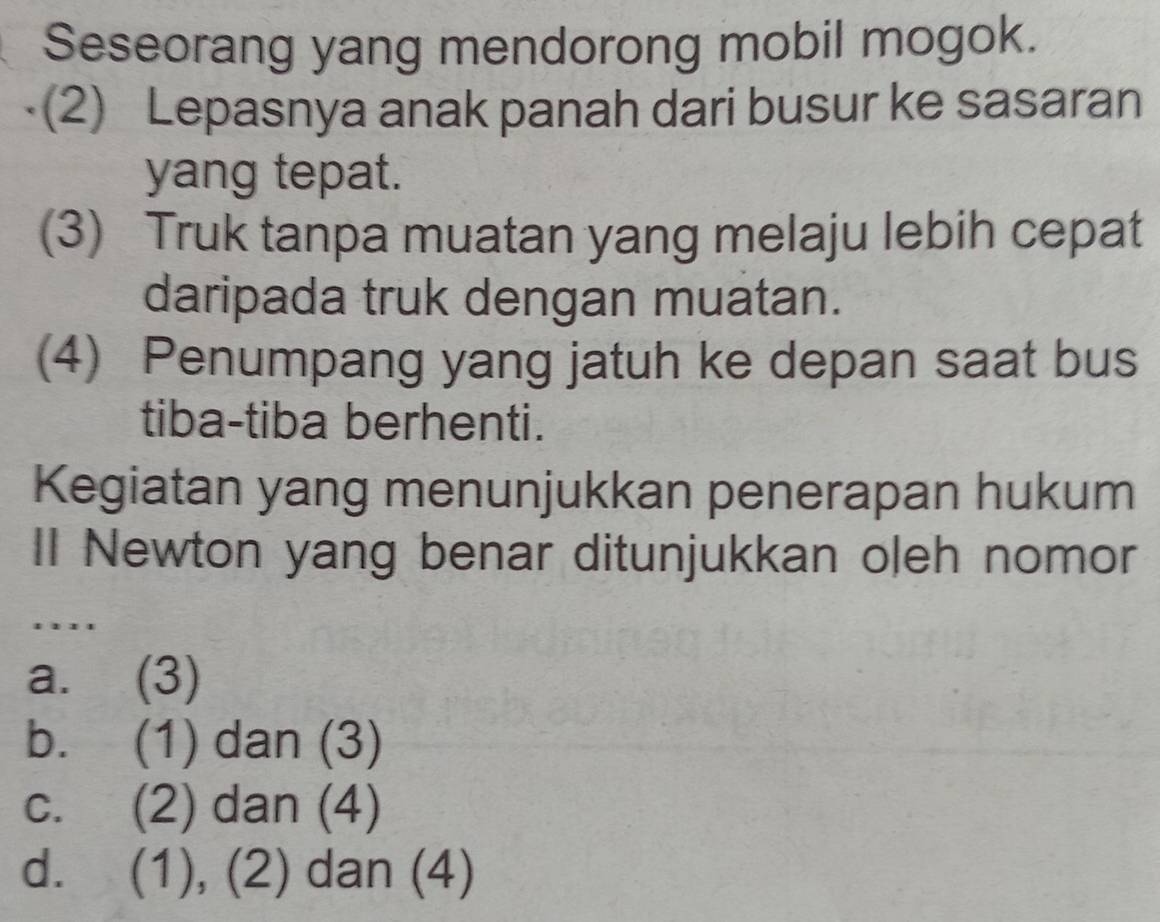 Seseorang yang mendorong mobil mogok.
(2) Lepasnya anak panah dari busur ke sasaran
yang tepat.
(3) Truk tanpa muatan yang melaju lebih cepat
daripada truk dengan muatan.
(4) Penumpang yang jatuh ke depan saat bus
tiba-tiba berhenti.
Kegiatan yang menunjukkan penerapan hukum
II Newton yang benar ditunjukkan oleh nomor
'..'
a. (3)
b. (1) dan (3)
c. (2) dan (4)
d. (1), (2) dan (4)