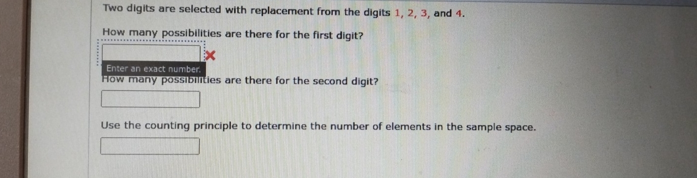 Two digits are selected with replacement from the digits 1, 2, 3, and 4. 
How many possibilities are there for the first digit? 
× 
Enter an exact number. 
How many possibilities are there for the second digit? 
Use the counting principle to determine the number of elements in the sample space.