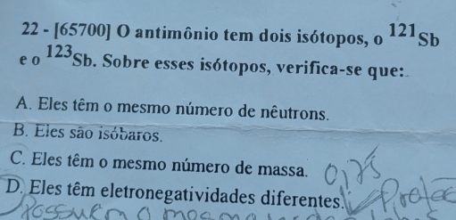 22 - [65700] O antimônio tem dois isótopos, o^(121)Sb
e o 123Sb. Sobre esses isótopos, verifica-se que:
A. Eles têm o mesmo número de nêutrons.
B. Eles são isóbaros.
C. Eles têm o mesmo número de massa.
D. Eles têm eletronegatividades diferentes.