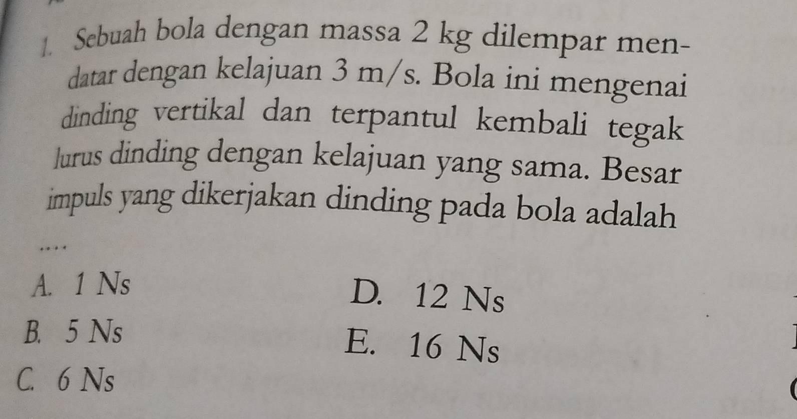 Sebuah bola dengan massa 2 kg dilempar men-
datar dengan kelajuan 3 m/s. Bola ini mengenai
dinding vertikal dan terpantul kembali tegak
lurus dinding dengan kelajuan yang sama. Besar
impuls yang dikerjakan dinding pada bola adalah 
…
A. 1 Ns
D. 12 Ns
B. 5 Ns
E. 16 Ns
C. 6 Ns