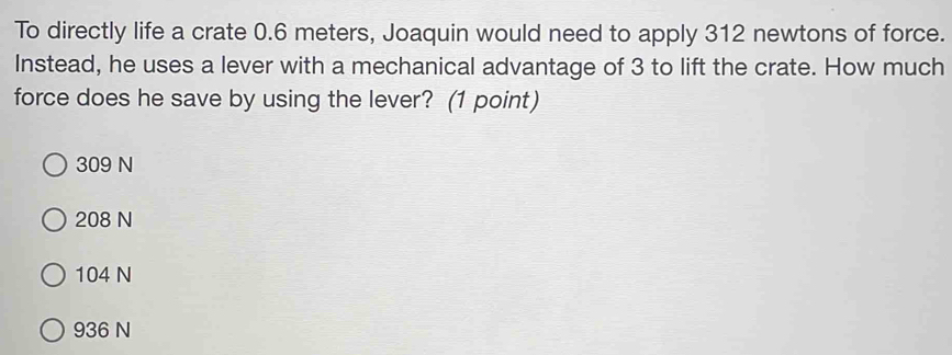 To directly life a crate 0.6 meters, Joaquin would need to apply 312 newtons of force.
Instead, he uses a lever with a mechanical advantage of 3 to lift the crate. How much
force does he save by using the lever? (1 point)
309 N
208 N
104 N
936 N