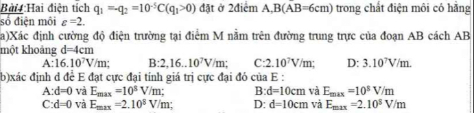 Bài :Hai điện tích q_1=-q_2=10^(-5)C(q_1>0) đặt ở 2điểm A, B(A.B=6cm) trong chất điện môi có hằng
số điện môi varepsilon =2. 
a)Xác định cường độ điện trường tại điểm M nằm trên đường trung trực của đoạn AB cách AB
một khoảng d=4cm
A:16.10^7V/m : B:2,16..10^7V/m; C:2.10^7V/m D: 3.10^7V/m. 
(b)xác định d đề E đạt cực đại tính giá trị cực đại đó của E :
A: d=0 và E_max=10^8V/m; B: d=10cm và E_max=10^8V/m
C: d=0 và E_max=2.10^8V/m; D: d=10cm và E_max=2.10^8V/m