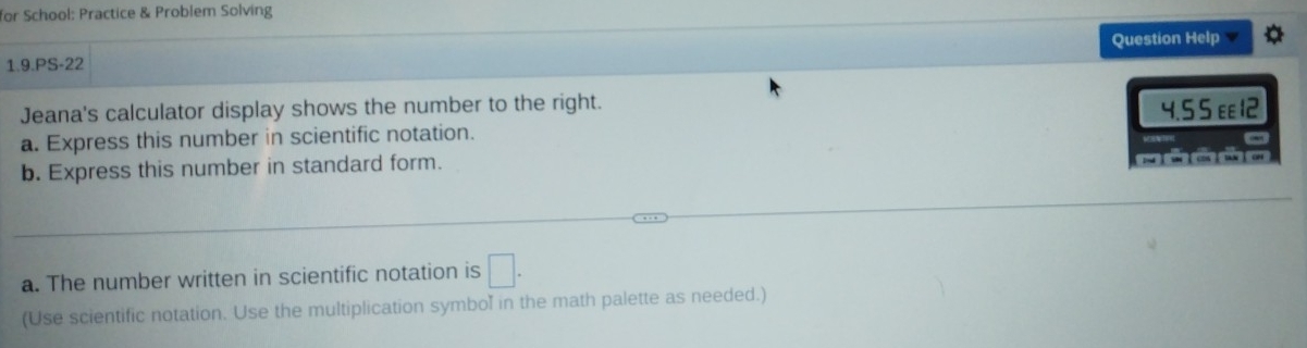 for School: Practice & Problem Solving 
1.9.PS-22 Question Help 
Jeana's calculator display shows the number to the right. 
a. Express this number in scientific notation. 4.5 5 ε 12 
- 
b. Express this number in standard form. zhǐ shǐ cosǐ tanǐ oh 
a. The number written in scientific notation is □. 
(Use scientific notation. Use the multiplication symbol in the math palette as needed.)