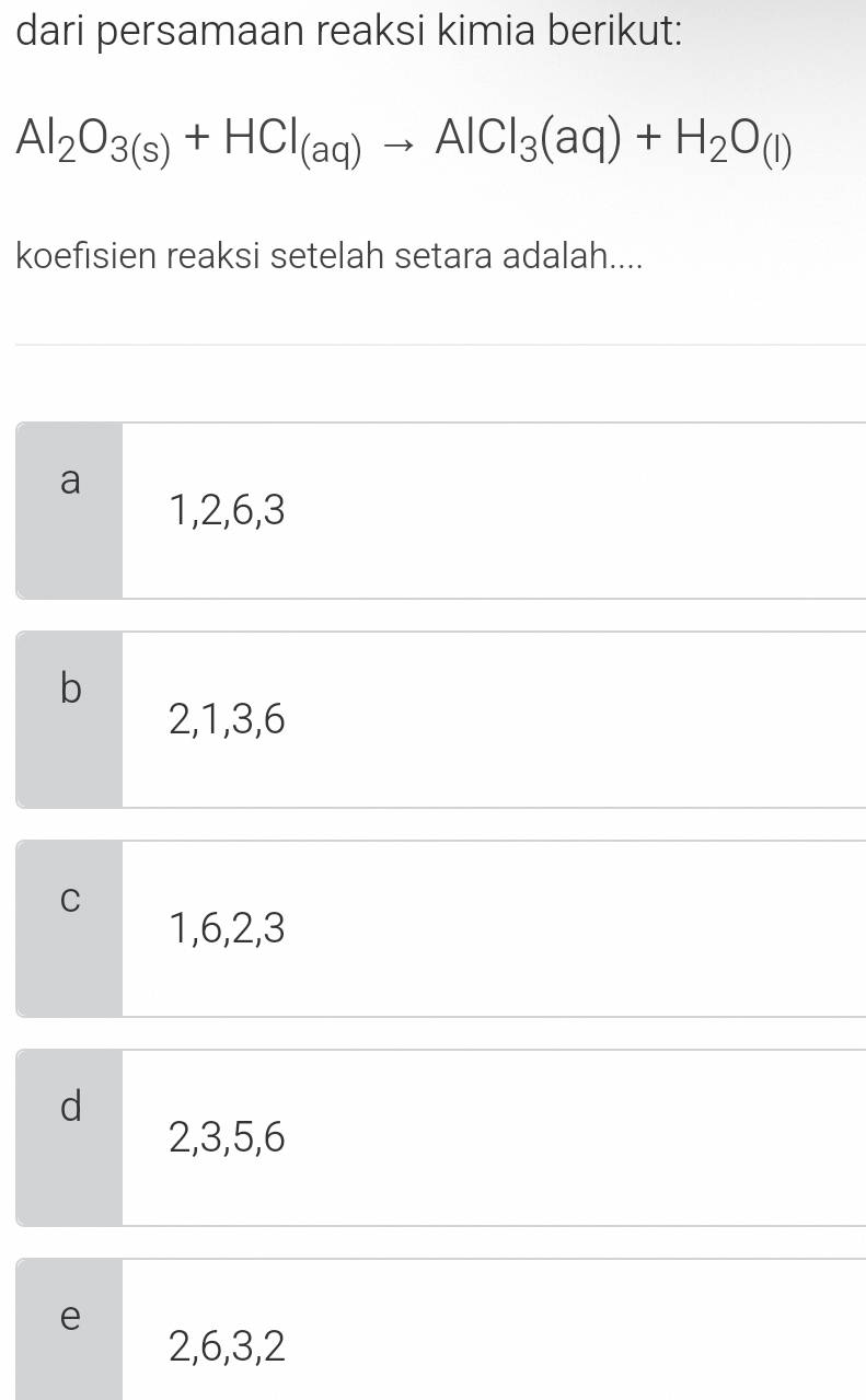 dari persamaan reaksi kimia berikut:
Al_2O_3(s)+HCl_(aq)to AlCl_3(aq)+H_2O_(l)
koefisien reaksi setelah setara adalah....
a
1, 2, 6, 3
b
2, 1, 3, 6
C
1, 6, 2, 3
d
2, 3, 5, 6
e
2, 6, 3, 2