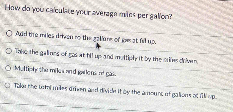 How do you calculate your average miles per gallon?
Add the miles driven to the gallons of gas at fill up.
Take the gallons of gas at fill up and multiply it by the miles driven.
Multiply the miles and gallons of gas.
Take the total miles driven and divide it by the amount of gallons at fill up.