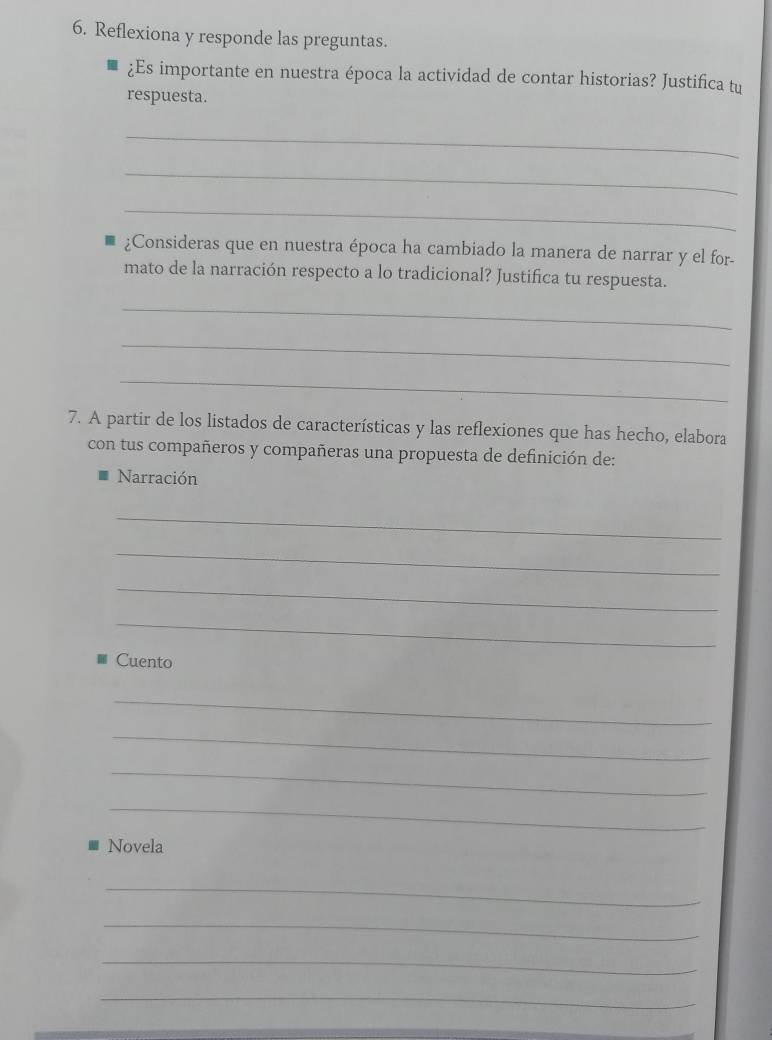 Reflexiona y responde las preguntas. 
¿Es importante en nuestra época la actividad de contar historias? Justifica tu 
respuesta. 
_ 
_ 
_ 
¿Consideras que en nuestra época ha cambiado la manera de narrar y el for- 
mato de la narración respecto a lo tradicional? Justifica tu respuesta. 
_ 
_ 
_ 
7. A partir de los listados de características y las reflexiones que has hecho, elabora 
con tus compañeros y compañeras una propuesta de definición de: 
Narración 
_ 
_ 
_ 
_ 
Cuento 
_ 
_ 
_ 
_ 
Novela 
_ 
_ 
_ 
_