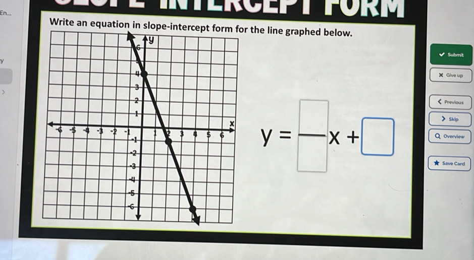 En... 
ERCEPT FÜrM 
Write an equation in slope-intercept form for the line graphed below. 
Submit
y
X Give up 
、 
Previous 
Skip
y= □ /□  x+□ Q Overview 
Save Card